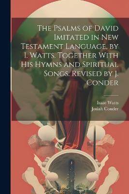 The Psalms of David Imitated in New Testament Language, by I. Watts. Together With His Hymns and Spiritual Songs. Revised by J. Conder - Isaac Watts,Josiah Conder - cover