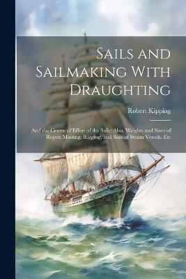 Sails and Sailmaking With Draughting: And the Centre of Effort of the Sails; Also, Weights and Sizes of Ropes; Masting, Rigging, and Sails of Steam Vessels, Etc - Robert Kipping - cover