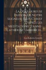 La Douloureuse Passion De Notre Seigneur Jesus-christ D'après Les Méditations D'anne-catherine Emmerich...
