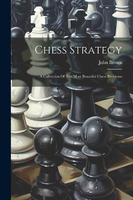 Chess Strategy: A Collection Of The Most Beautiful Chess Problems - John Brown - cover