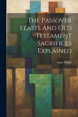 The Passover Feasts And Old Testament Sacrifices Explained - Anne Wright - cover
