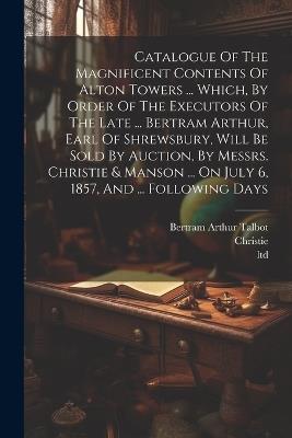 Catalogue Of The Magnificent Contents Of Alton Towers ... Which, By Order Of The Executors Of The Late ... Bertram Arthur, Earl Of Shrewsbury, Will Be Sold By Auction, By Messrs. Christie & Manson ... On July 6, 1857, And ... Following Days - Ltd - cover