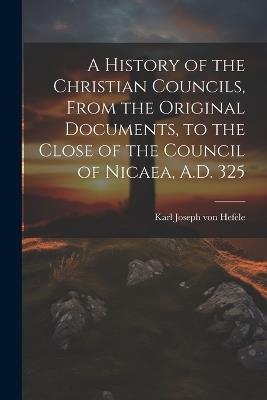 A History of the Christian Councils, From the Original Documents, to the Close of the Council of Nicaea, A.D. 325 - Karl Joseph Von Hefele - cover