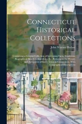 Connecticut Historical Collections: Containing a General Collection of Interesting Facts, Traditions, Biographical Sketches, Anecdotes, &c., Relating to the History and Antiquities of Every Town in Connecticut, With Geographical Descriptions - John Warner Barber - cover
