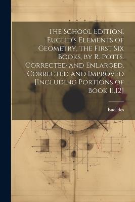 The School Edition. Euclid's Elements of Geometry, the First Six Books, by R. Potts. Corrected and Enlarged. Corrected and Improved [Including Portions of Book 11,12] - Euclides - cover