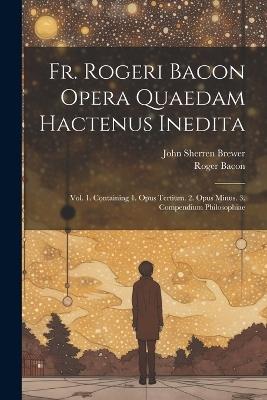 Fr. Rogeri Bacon Opera Quaedam Hactenus Inedita: Vol. 1. Containing 1. Opus Tertium. 2. Opus Minus. 3. Compendium Philosophiae - John Sherren Brewer,Roger Bacon - cover