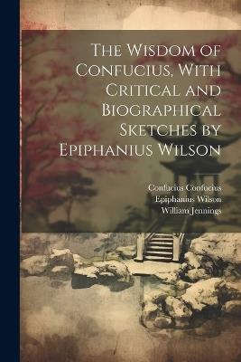 The Wisdom of Confucius, With Critical and Biographical Sketches by Epiphanius Wilson - William Jennings,Epiphanius Wilson,Confucius Confucius - cover