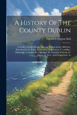A History Of The County Dublin: Clonsilla, Leixlip, Lucan, Aderrig, Kilmactalway, Kilbride, Kilmahuddrick, Esker, Palmerston, Ballyfermot, Clondalkin, Drimnagh, Crumlin, St. Catherine, St. Nicholas Without, St. James, St. Jude, And Chapelizod, As - Francis Elrington Ball - cover