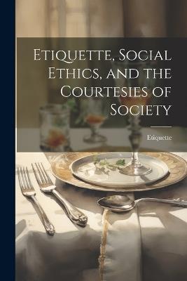 Etiquette, Social Ethics, and the Courtesies of Society - Etiquette - cover