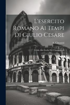 L'esercito Romano ai Tempi di Giulio Cesare: Guida Allo Studio dei Commentarii - A Cinquini - cover