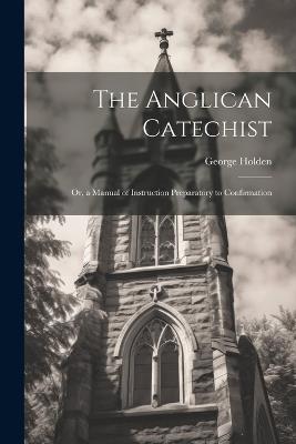 The Anglican Catechist: Or, a Manual of Instruction Preparatory to Confirmation - George Holden - cover