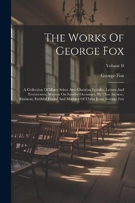 The Works Of George Fox: A Collection Of Many Select And Christian Epistles, Letters And Testimonies, Written On Sundry Occasions, By That Ancient, Eminent, Faithful Friend And Minister Of Christ Jesus, George Fox; Volume II - George Fox - cover