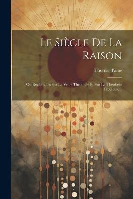 Le Siècle De La Raison: Ou Recherches Sur La Vraie Théologie Et Sur La Théologie Fabuleuse... - Thomas Paine - cover