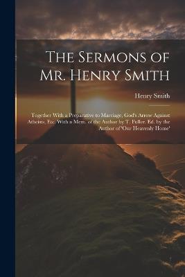 The Sermons of Mr. Henry Smith: Together With a Preparative to Marriage, God's Arrow Against Atheists, Etc. With a Mem. of the Author by T. Fuller. Ed. by the Author of 'our Heavenly Home' - Henry Smith - cover