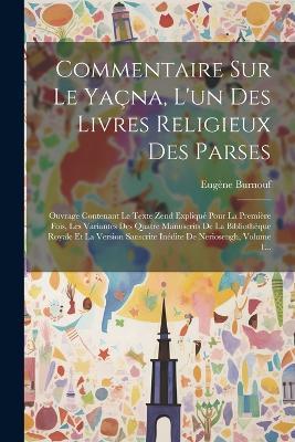 Commentaire Sur Le Yaçna, L'un Des Livres Religieux Des Parses: Ouvrage Contenant Le Texte Zend Expliqué Pour La Première Fois, Les Variantes Des Quatre Manuscrits De La Bibliothèque Royale Et La Version Sanscrite Inédite De Neriosengh, Volume 1... - Eugène Burnouf - cover