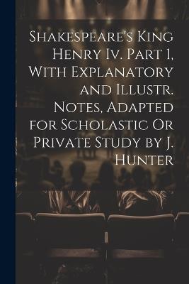 Shakespeare's King Henry Iv. Part 1, With Explanatory and Illustr. Notes, Adapted for Scholastic Or Private Study by J. Hunter - Anonymous - cover