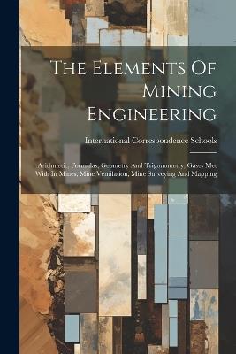 The Elements Of Mining Engineering: Arithmetic, Formulas, Geometry And Trigonometry, Gases Met With In Mines, Mine Ventilation, Mine Surveying And Mapping - International Correspondence Schools - cover