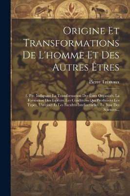 Origine Et Transformations De L'homme Et Des Autres Êtres: 1. Pte. Indiquant La Transformation Des Êtres Organisés, La Formation Des Espèces, Les Conditions Qui Produisent Les Types, L'instinct Et Les Facultés Intellectuelles, La Base Des Sciences... - Pierre Trémaux - cover