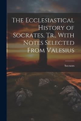 The Ecclesiastical History of Socrates, Tr., With Notes Selected From Valesius - Socrates - cover