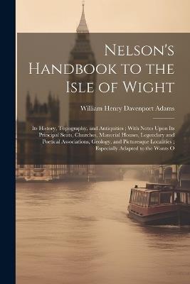 Nelson's Handbook to the Isle of Wight: Its History, Topography, and Antiquities; With Notes Upon Its Principal Seats, Churches, Manorial Houses, Legendary and Poetical Associations, Geology, and Picturesque Localities; Especially Adapted to the Wants O - William Henry Davenport Adams - cover