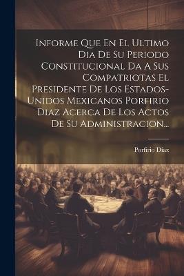 Informe Que En El Ultimo Dia De Su Periodo Constitucional Da A Sus Compatriotas El Presidente De Los Estados-unidos Mexicanos Porfirio Diaz Acerca De Los Actos De Su Administracion... - Porfirio Díaz - cover