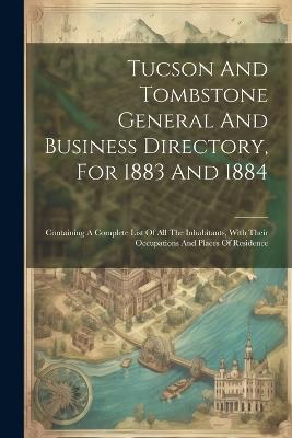 Tucson And Tombstone General And Business Directory, For 1883 And 1884: Containing A Complete List Of All The Inhabitants, With Their Occupations And Places Of Residence - Anonymous - cover