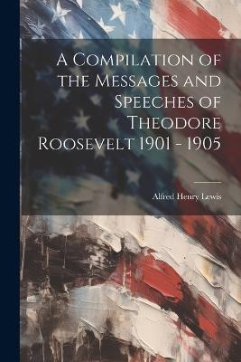 A Compilation of the Messages and Speeches of Theodore Roosevelt 1901 - 1905 - Alfred Henry Lewis - cover