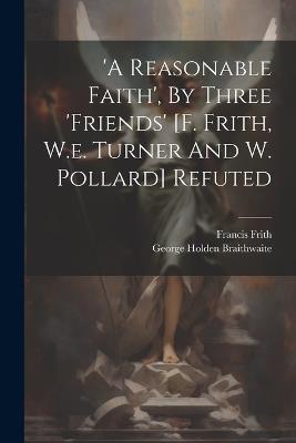 'a Reasonable Faith', By Three 'friends' [f. Frith, W.e. Turner And W. Pollard] Refuted - George Holden Braithwaite,Francis Frith - cover