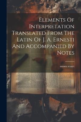 Elements Of Interpretation Translated From The Latin Of J. A. Ernesti And Accompanied By Notes - Moses Stuart - cover