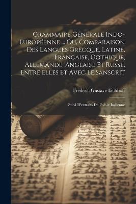 Grammaire Générale Indo-Européenne ... Ou, Comparaison Des Langues Grecque, Latine, Française, Gothique, Allemande, Anglaise Et Russe, Entre Elles Et Avec Le Sanscrit: Suivi D'extraits De Poésie Indienne - Frédéric Gustave Eichhoff - cover