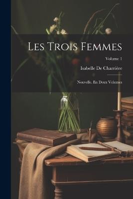 Les Trois Femmes: Nouvelle. En Deux Volumes; Volume 1 - Isabelle de Charrière - cover