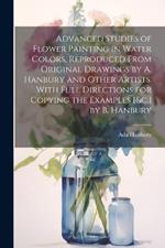 Advanced Studies of Flower Painting in Water Colors, Reproduced From Original Drawings by A. Hanbury and Other Artists. With Full Directions for Copying the Examples [&c.] by B. Hanbury