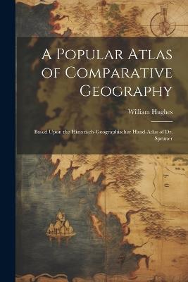 A Popular Atlas of Comparative Geography: Based Upon the Historisch-Geographischer Hand-Atlas of Dr. Spruner - William Hughes - cover
