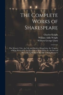 The Complete Works of Shakespeare: The Winter's Tale. the Life and Death of King John. the Tragedy of King Richard Ii. the First Part of King Henry Iv. the Second Part of King Henry Iv. the Life of King Henry V - William George Clark,William Aldis Wright,Charles Knight - cover