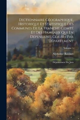 Dictionnaire Géographique, Historique Et Statistique Des Communes De La Franche-Comté Et Des Hameaux Qui En Dépendent, Classés Par Département: Département Du Jura; Volume 5 - Alphonse Rousset - cover