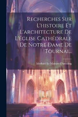 Recherches Sur L'histoire Et L'architecture De L'église Cathédrale De Notre Dame De Tournai... - cover