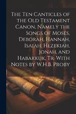 The Ten Canticles of the Old Testament Canon, Namely the Songs of Moses, Deborah, Hannah, Isaiah, Hezekiah, Jonah, and Habakkuk, Tr. With Notes by W.H.B. Proby