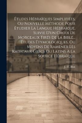 Études Hébraïques Simplifiées, Ou Nouvelle Méthode Pour Étudier La Langue Hébraïque, Suivie D'un Choix De Morceaux Tirés De La Bible... Études Étymologiques, Ou Moyens De Ramener Les Radicaux Grecs Ou Latins À La Source Hébraïque - J -T Blot - cover