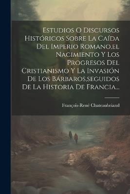 Estudios O Discursos Históricos Sobre La Caída Del Imperio Romano, el Nacimiento Y Los Progresos Del Cristianismo Y La Invasión De Los Bárbaros, seguidos De La Historia De Francia... - François-René Chateaubriand - cover