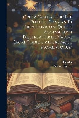 Opera Omnia, Hoc Est, Phaleg, Canaan Et Hierozorïcon, Quibus Accesserunt Dissertationes Variae Sacri Codicis Aliorumque Momentorum - Samuel Bochart,Leusden - cover