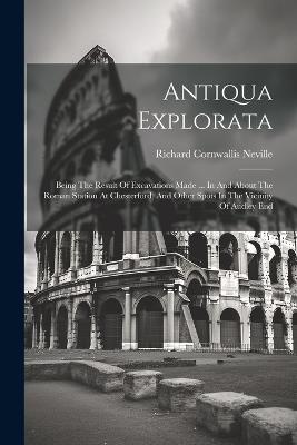 Antiqua Explorata: Being The Result Of Excavations Made ... In And About The Roman Station At Chesterford, And Other Spots In The Vicinity Of Audley End - cover