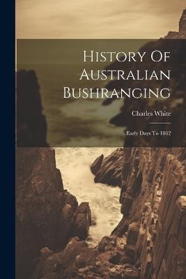 History Of Australian Bushranging: Early Days To 1862 - Charles White - cover