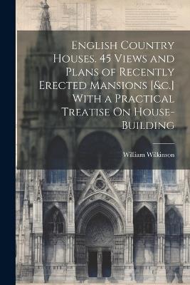 English Country Houses. 45 Views and Plans of Recently Erected Mansions [&c.] With a Practical Treatise On House-Building - William Wilkinson - cover