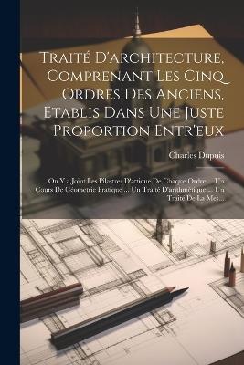 Traité D'architecture, Comprenant Les Cinq Ordres Des Anciens, Etablis Dans Une Juste Proportion Entr'eux: On Y a Joint Les Pilastres D'attique De Chaque Ordre ... Un Cours De Géometrie Pratique ... Un Traité D'arithmétique ... Un Traité De La Mes... - Charles Dupuis - cover