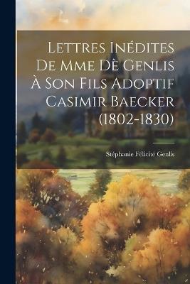 Lettres Inédites De Mme Dè Genlis À Son Fils Adoptif Casimir Baecker (1802-1830) - Stéphanie Félicité Genlis - cover