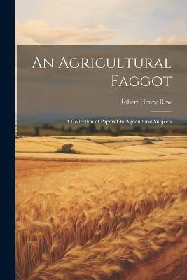 An Agricultural Faggot: A Collection of Papers On Agricultural Subjects - Robert Henry Rew - cover