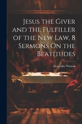 Jesus the Giver and the Fulfiller of the New Law, 8 Sermons On the Beatitudes - Alexander Watson - cover
