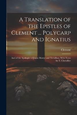A Translation of the Epistles of Clement ... Polycarp and Ignatius: And of the Apologies of Justin Martyr and Tertullian, With Notes by T. Chevallier - Clement - cover