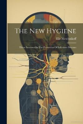 The New Hygiene: Three Lectures On The Prevention Of Infectious Diseases - Elie Metchnikoff - cover