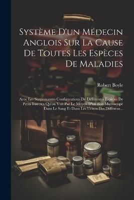 Système D'un Médecin Anglois Sur La Cause De Toutes Les Espèces De Maladies: Avec Les Surprenantes Configurations De Différentes Espèces De Petits Insectes Qu'on Voit Par Le Moyen D'un Bon Microscope Dans Le Sang Et Dans Les Urines Des Différens... - Robert Boyle - cover